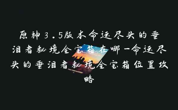 原神3.5版本命运尽头的垂泪者秘境全宝箱在哪-命运尽头的垂泪者秘境全宝箱位置攻略