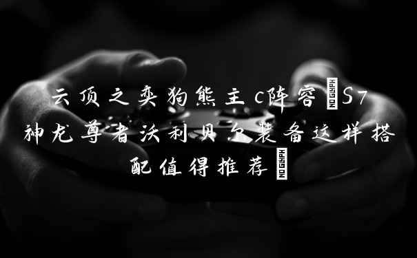 云顶之奕狗熊主c阵容(S7神龙尊者沃利贝尔装备这样搭配值得推荐)