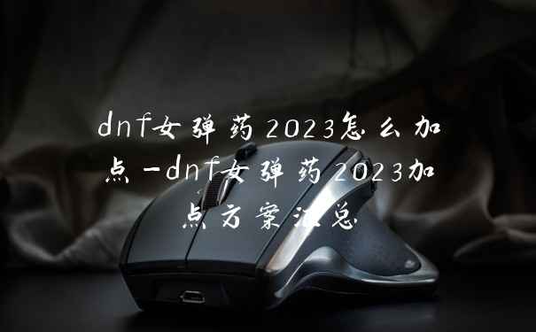 dnf女弹药2023怎么加点-dnf女弹药2023加点方案汇总