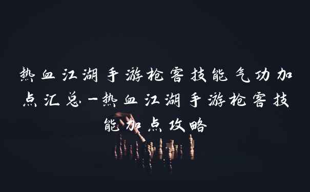 热血江湖手游枪客技能气功加点汇总-热血江湖手游枪客技能加点攻略