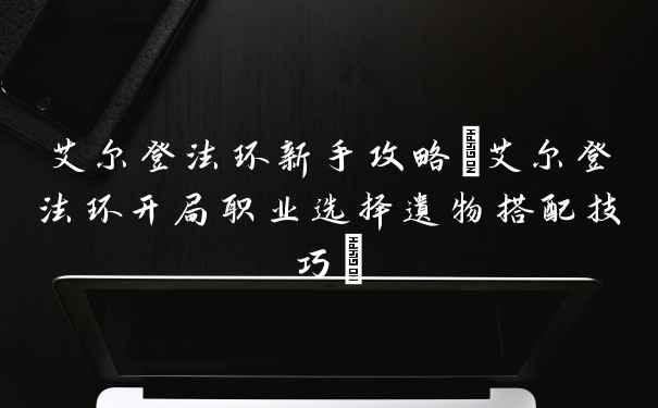 艾尔登法环新手攻略(艾尔登法环开局职业选择遗物搭配技巧)