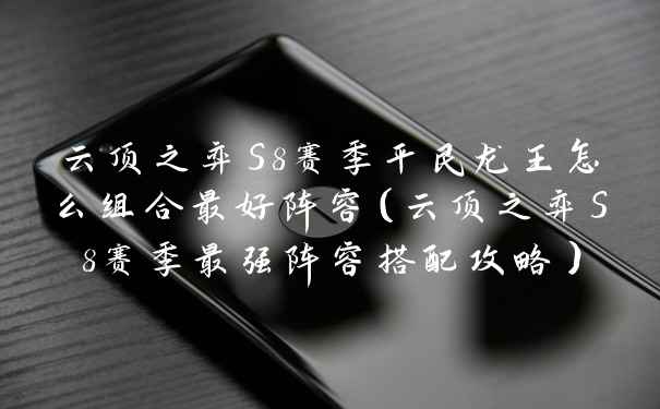 云顶之弈S8赛季平民龙王怎么组合最好阵容（云顶之弈S8赛季最强阵容搭配攻略）