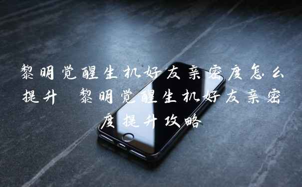 黎明觉醒生机好友亲密度怎么提升 黎明觉醒生机好友亲密度提升攻略