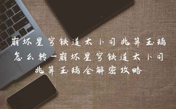 崩坏星穹铁道太卜司兆算玉璃怎么转-崩坏星穹铁道太卜司兆算玉璃全解密攻略