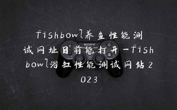fishbowl养鱼性能测试网址目前能打开-fishbowl浴缸性能测试网站2023