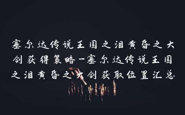 塞尔达传说王国之泪黄昏之大剑获得策略-塞尔达传说王国之泪黄昏之大剑获取位置汇总