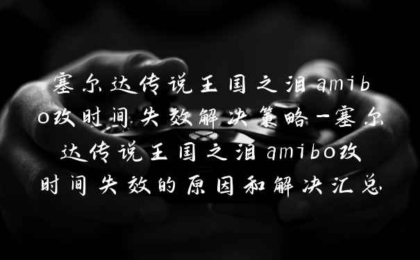 塞尔达传说王国之泪amibo改时间失效解决策略-塞尔达传说王国之泪amibo改时间失效的原因和解决汇总