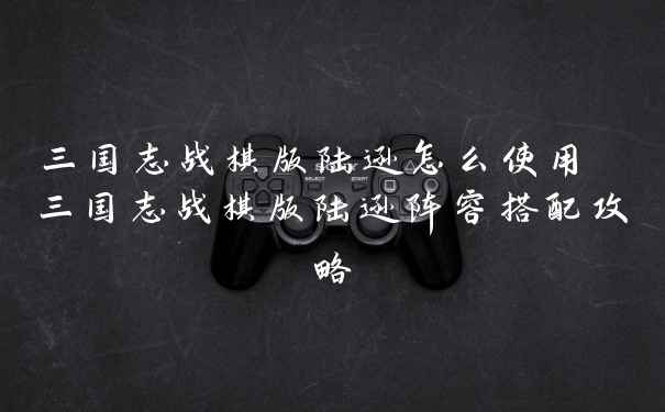 三国志战棋版陆逊怎么使用 三国志战棋版陆逊阵容搭配攻略