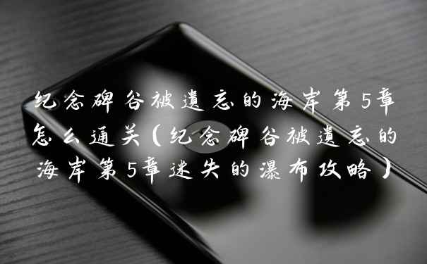 纪念碑谷被遗忘的海岸第5章怎么通关(纪念碑谷被遗忘的海岸第5章迷失的瀑布攻略)