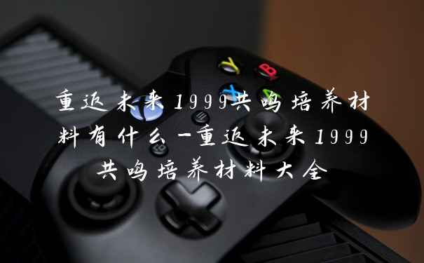 重返未来1999共鸣培养材料有什么-重返未来1999共鸣培养材料大全