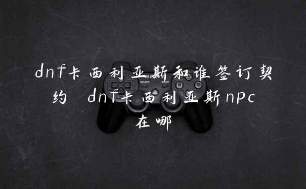 dnf卡西利亚斯和谁签订契约 dnf卡西利亚斯npc在哪