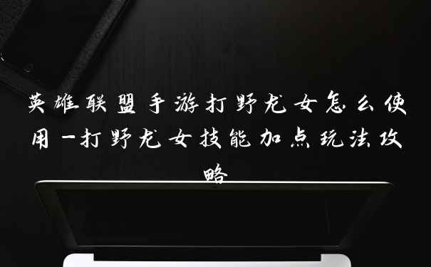 英雄联盟手游打野龙女怎么使用-打野龙女技能加点玩法攻略