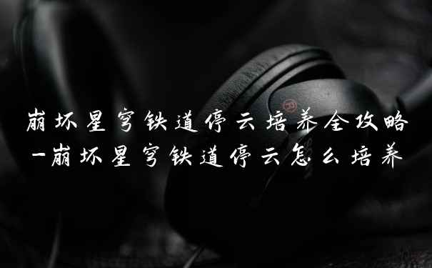 崩坏星穹铁道停云培养全攻略-崩坏星穹铁道停云怎么培养