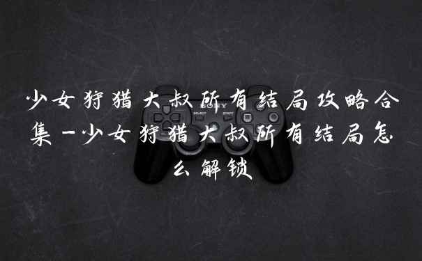 少女狩猎大叔所有结局攻略合集-少女狩猎大叔所有结局怎么解锁