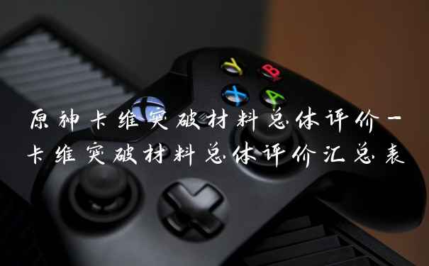 原神卡维突破材料总体评价-卡维突破材料总体评价汇总表