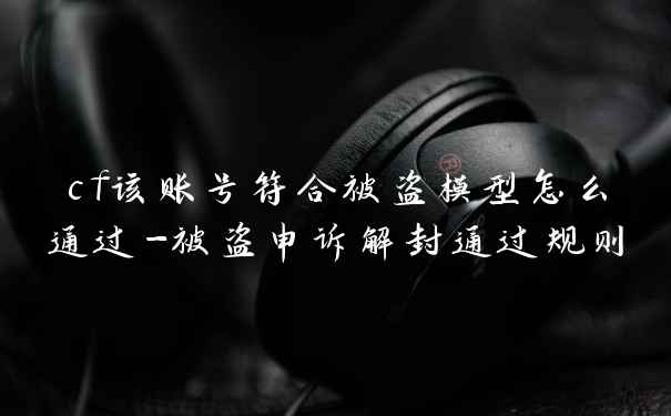 cf该账号符合被盗模型怎么通过-被盗申诉解封通过规则