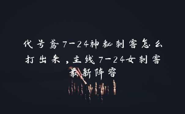 代号鸢7-24神秘刺客怎么打出来,主线7-24女刺客最新阵容