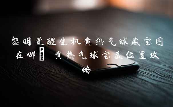 黎明觉醒生机黄热气球藏宝图在哪_ 黄热气球宝藏位置攻略