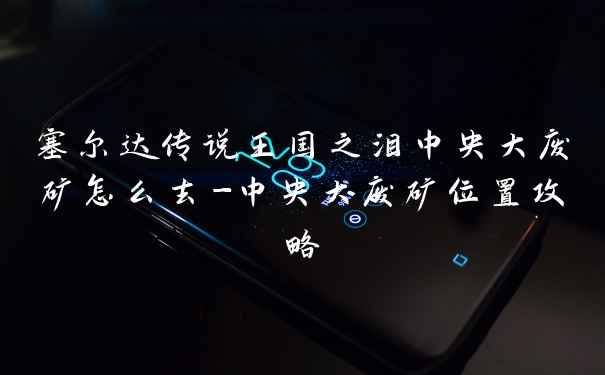 塞尔达传说王国之泪中央大废矿怎么去-中央大废矿位置攻略