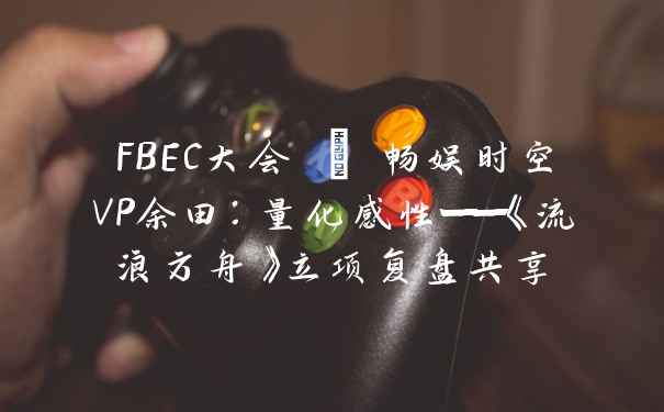 FBEC大会 | 畅娱时空VP余田：量化感性——《流浪方舟》立项复盘共享