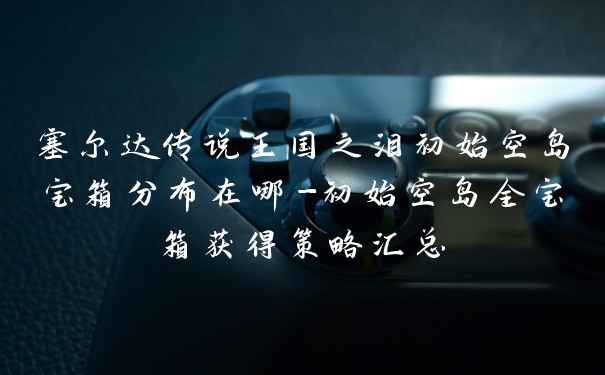 塞尔达传说王国之泪初始空岛宝箱分布在哪-初始空岛全宝箱获得策略汇总