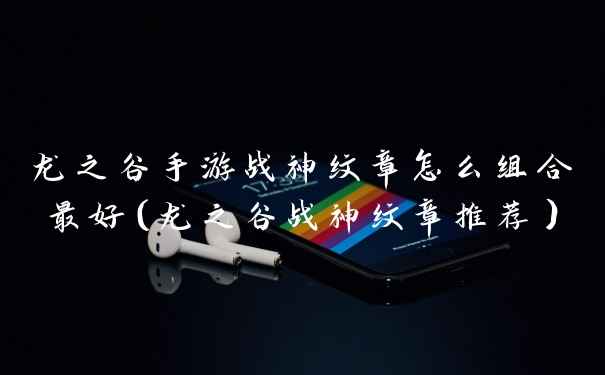 龙之谷手游战神纹章怎么组合最好（龙之谷战神纹章推荐）