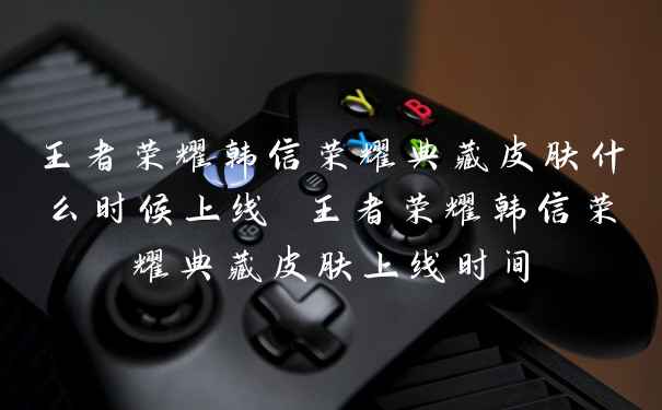 王者荣耀韩信荣耀典藏皮肤什么时候上线 王者荣耀韩信荣耀典藏皮肤上线时间