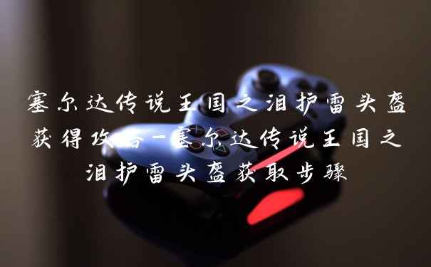 塞尔达传说王国之泪护雷头盔获得攻略-塞尔达传说王国之泪护雷头盔获取步骤