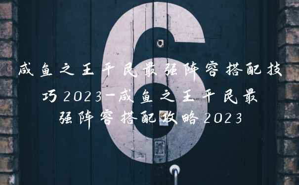 咸鱼之王平民最强阵容搭配技巧2023-咸鱼之王平民最强阵容搭配攻略2023