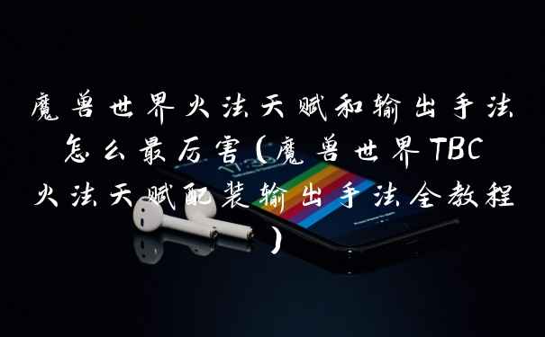 魔兽世界火法天赋和输出手法怎么最厉害（魔兽世界TBC火法天赋配装输出手法全教程）