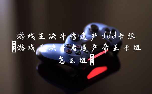 游戏王决斗者遗产ddd卡组(游戏王决斗者遗产帝王卡组怎么组)