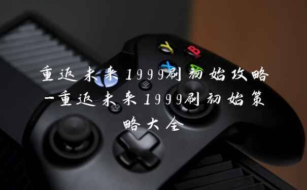 重返未来1999刷初始攻略-重返未来1999刷初始策略大全