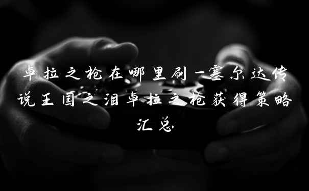 卓拉之枪在哪里刷-塞尔达传说王国之泪卓拉之枪获得策略汇总