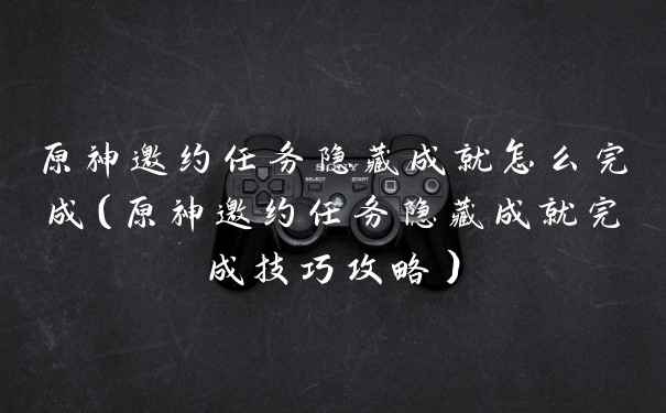 原神邀约任务隐藏成就怎么完成（原神邀约任务隐藏成就完成技巧攻略）