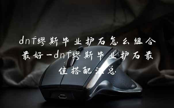 dnf缪斯毕业护石怎么组合最好-dnf缪斯毕业护石最佳搭配汇总