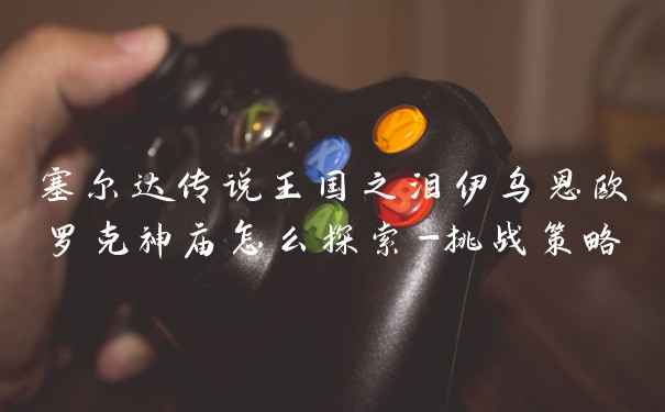 塞尔达传说王国之泪伊乌恩欧罗克神庙怎么探索-挑战策略