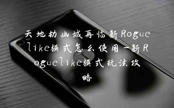 天地劫幽城再临新Roguelike模式怎么使用-新Roguelike模式玩法攻略
