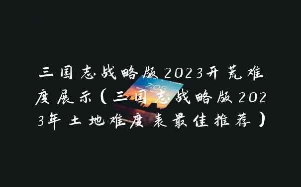 三国志战略版2023开荒难度展示（三国志战略版2023年土地难度表最佳推荐）