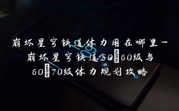 崩坏星穹铁道体力用在哪里-崩坏星穹铁道50~60级与60~70级体力规划攻略