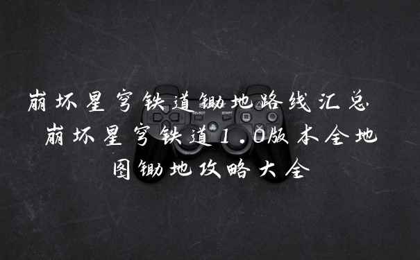 崩坏星穹铁道锄地路线汇总 崩坏星穹铁道1.0版本全地图锄地攻略大全