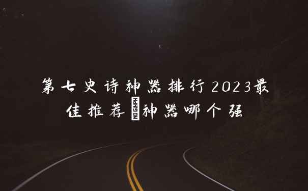 第七史诗神器排行2023最佳推荐_神器哪个强
