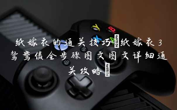 纸嫁衣的通关技巧(纸嫁衣3鸳鸯债全步骤图文图文详细通关攻略)