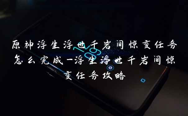 原神浮生浮世千岩间惊变任务怎么完成-浮生浮世千岩间惊变任务攻略