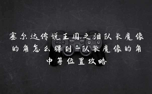 塞尔达传说王国之泪队长魔像的角怎么得到-队长魔像的角中等位置攻略