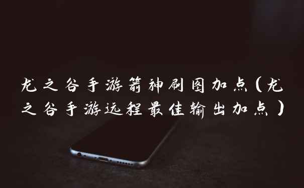 龙之谷手游箭神刷图加点（龙之谷手游远程最佳输出加点）