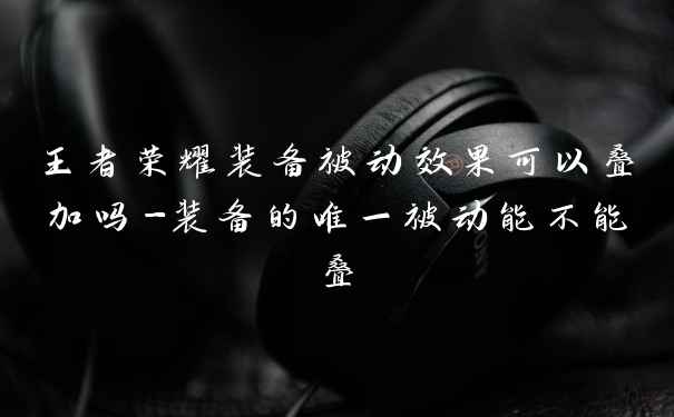 王者荣耀装备被动效果可以叠加吗-装备的唯一被动能不能叠