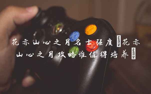 花亦山心之月名士强度(花亦山心之月攻略谁值得培养)