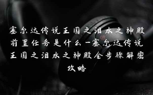 塞尔达传说王国之泪水之神殿前置任务是什么-塞尔达传说王国之泪水之神殿全步骤解密攻略