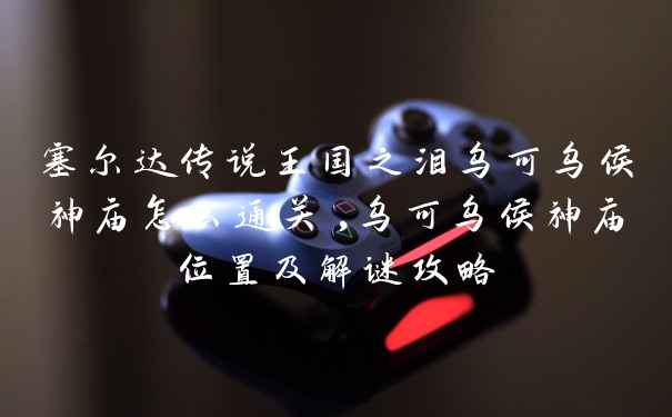 塞尔达传说王国之泪乌可乌侯神庙怎么通关,乌可乌侯神庙位置及解谜攻略