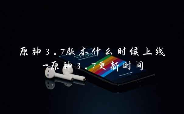 原神3.7版本什么时候上线-原神3.7更新时间